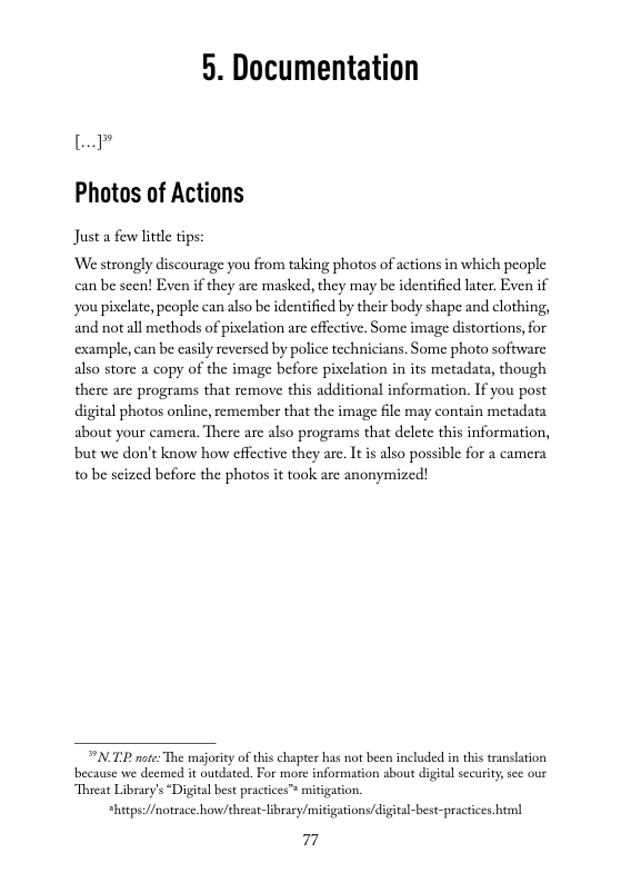 5. Documentation  L  Photos of Actions  Just a few little tips: ‘We strongly discourage you from taking photos of actions in which people can be seen! Even if they are masked, they may be identified later. Even if  you piclate, people can also be identificd by their body shape and clothing, and notall methods of pixclation are effcctive, Some image distortions,for  example, can be easily reversed by police technicians. Some photo software also store a copy of the image before pixclation in its metadata, though there are programs that remove this additional information. If you post  digital photos onlinc, remember that the image file may contain metadata  about your camera. There are also programs that delete this information, but we don’t know how cffective they are. It s also possible for a camera  10 be scized before the photos it taok arc anonymized!  T note: The majority of this chapter has not been included in this transation because we deemed it outdated. For more information sbout digita security see our  Threat Library’s “Digital best practices”™ mitigation.  *hecps://notrace how/threat-libraey/mitigations/digital-best-practices.html  77 